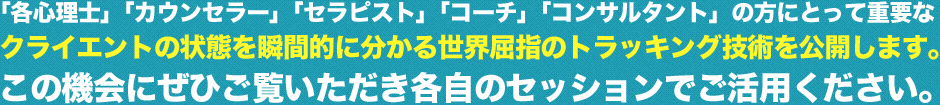 「各心理士」「カウンセラー」「セラピスト」「コーチ」「コンサルタント」の方にとって重要なクライエントの状態を瞬間的に分かる世界屈指のトラッキング技術を公開します。この機会にぜひご覧いただき各自のセッションでご活用ください。