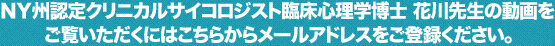 ＮＹ州認定クリニカルサイコロジスト臨床心理学博士 花川先生の動画をご覧いただくにはこちらからメールアドレスをご登録ください。
